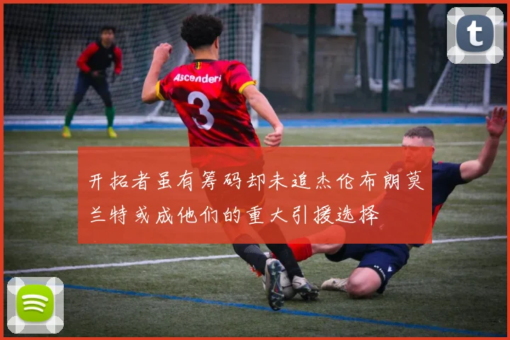 开拓者虽有筹码却未追杰伦布朗莫兰特或成他们的重大引援选择