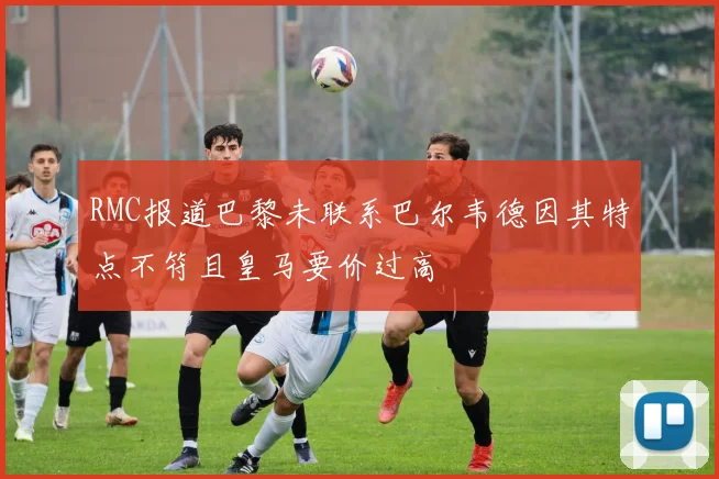 RMC报道巴黎未联系巴尔韦德因其特点不符且皇马要价过高