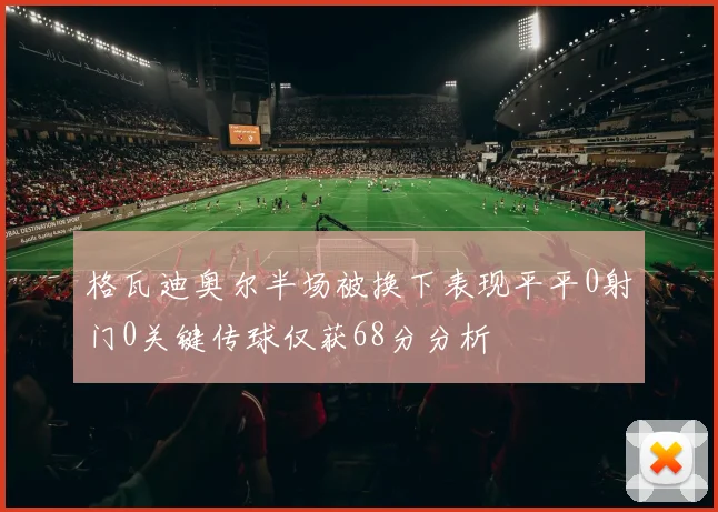格瓦迪奥尔半场被换下表现平平0射门0关键传球仅获68分分析