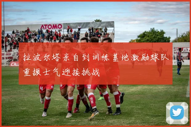 拉波尔塔亲自到训练基地激励球队重振士气迎接挑战