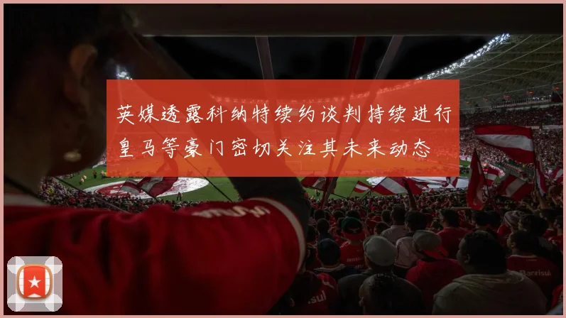 英媒透露科纳特续约谈判持续进行皇马等豪门密切关注其未来动态
