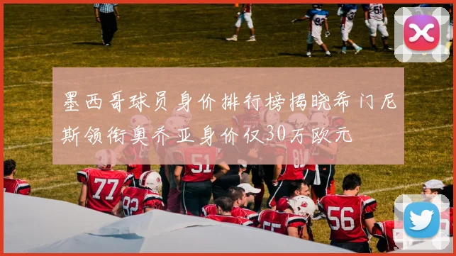 墨西哥球员身价排行榜揭晓希门尼斯领衔奥乔亚身价仅30万欧元