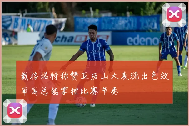 戴格诺特称赞亚历山大表现出色效率高总能掌控比赛节奏