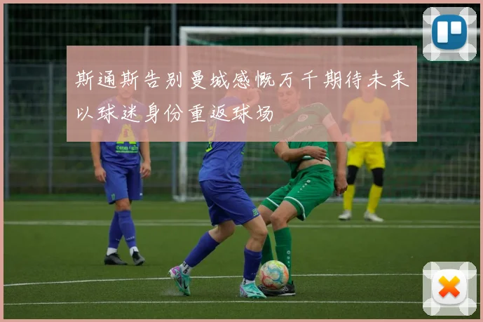 斯通斯告别曼城感慨万千期待未来以球迷身份重返球场