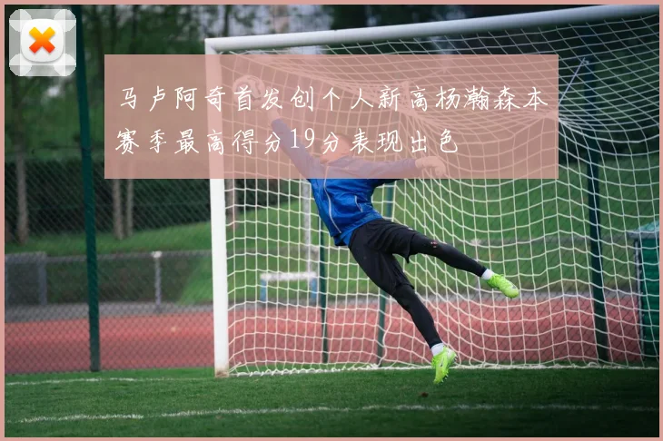 马卢阿奇首发创个人新高杨瀚森本赛季最高得分19分表现出色