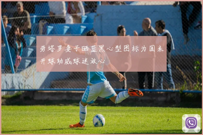 劳塔罗妻子晒蓝黑心型图标为国米开球助威球迷放心