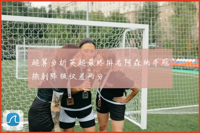 超算分析英超最终排名阿森纳夺冠热刺降级仅差两分