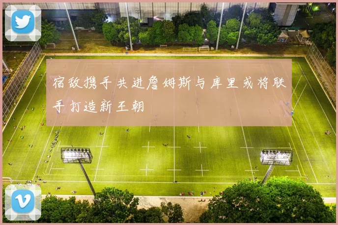 宿敌携手共进詹姆斯与库里或将联手打造新王朝