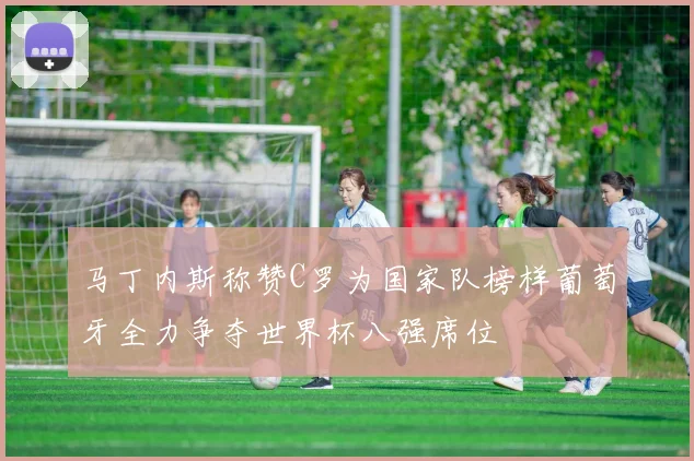 马丁内斯称赞C罗为国家队榜样葡萄牙全力争夺世界杯八强席位