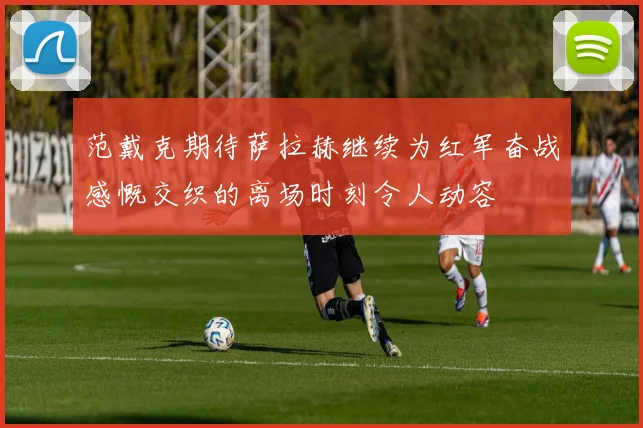 范戴克期待萨拉赫继续为红军奋战感慨交织的离场时刻令人动容