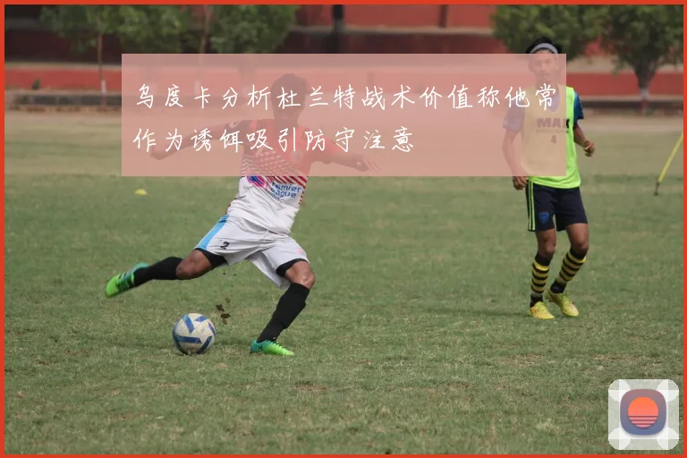 乌度卡分析杜兰特战术价值称他常作为诱饵吸引防守注意