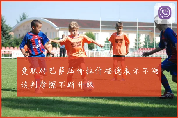 曼联对巴萨压价拉什福德表示不满谈判摩擦不断升级