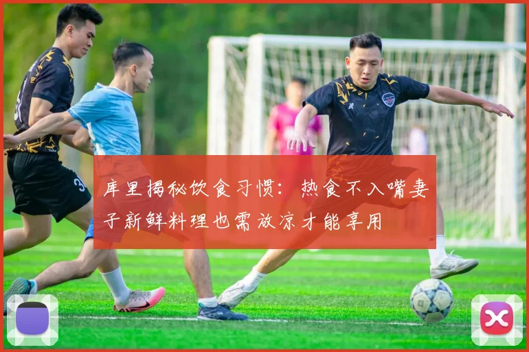 库里揭秘饮食习惯：热食不入嘴妻子新鲜料理也需放凉才能享用