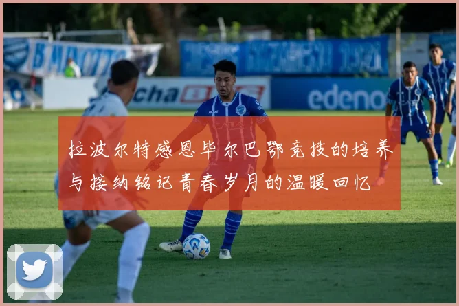拉波尔特感恩毕尔巴鄂竞技的培养与接纳铭记青春岁月的温暖回忆