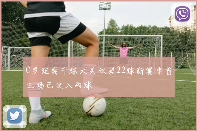 C罗距离千球大关仅差22球新赛季首三场已攻入两球