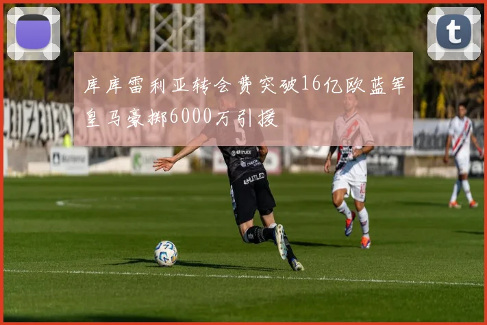 库库雷利亚转会费突破16亿欧蓝军皇马豪掷6000万引援
