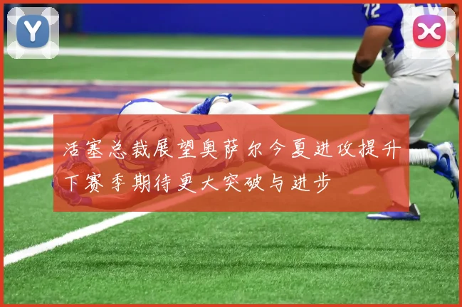 活塞总裁展望奥萨尔今夏进攻提升下赛季期待更大突破与进步